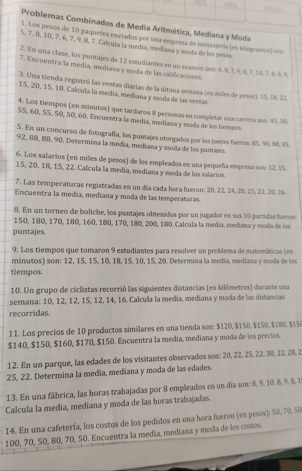 MES AÑO FOLIO
Problemas Combinados de Media Aritmética, Mediana y Moda
1. Los pesos de 10 paquetes enviados por una empresa de mensajería (en kilogramos) son:
5, 7, 8, 10, 7, 6, 7, 9, 8, 7. Calcula la media, mediana y moda de los pesos.
2. En una clase, los puntajes de 12 estudiantes en un examen son: 6, 8, 7, 9, 8, 7, 10, 7, 8, 6, 9,
7. Encuentra la media, mediana y moda de las calificaciones.
3. Una tienda registró las ventas diarias de la última semana (en miles de pesos): 15, 18, 22,
15, 20, 15, 18. Calcula la media, mediana y moda de las ventas.
4. Los tiempos (en minutos) que tardaron 8 personas en completar una carrera son: 45, 50,
55, 60, 55, 50, 50, 60. Encuentra la media, mediana y moda de los tiempos.
5. En un concurso de fotografía, los puntajes otorgados por los jueces fueron: 85, 90, 88, 85,
92, 88, 88, 90. Determina la media, mediana y moda de los puntajes.
6. Los salarios (en miles de pesos) de los empleados en una pequeña empresa son: 12, 15,
15, 20, 18, 15, 22. Calcula la media, mediana y moda de los salarios.
7. Las temperaturas registradas en un día cada hora fueron: 20, 22, 24, 20, 25, 22, 20, 26.
Encuentra la media, mediana y moda de las temperaturas.
8. En un torneo de boliche, los puntajes obtenidos por un jugador en sus 10 partidas fueron:
150, 180, 170, 180, 160, 180, 170, 180, 200, 180. Calcula la media, mediana y moda de los
puntajes.
9. Los tiempos que tomaron 9 estudiantes para resolver un problema de matemáticas (en
minutos) son: 12, 15, 15, 10, 18, 15, 10, 15, 20. Determina la media, mediana y moda de los
tiempos.
10. Un grupo de ciclistas recorrió las siguientes distancias (en kilómetros) durante una
semana: 10, 12, 12, 15, 12, 14, 16. Calcula la media, mediana y moda de las distancias
recorridas.
11. Los precios de 10 productos similares en una tienda son: $120, $150, $150, $180, $150
$140, $150, $160, $170, $150. Encuentra la media, mediana y moda de los precios.
12. En un parque, las edades de los visitantes observados son: 20, 22, 25, 22, 30, 22, 28, 2
25, 22. Determina la media, mediana y moda de las edades.
13. En una fábrica, las horas trabajadas por 8 empleados en un día son: 8, 9, 10, 8, 9, 8, 1
Calcula la media, mediana y moda de las horas trabajadas.
14. En una cafetería, los costos de los pedidos en una hora fueron (en pesos): 50, 70, 50
100, 70, 50, 80, 70, 50. Encuentra la media, mediana y moda de los costos.