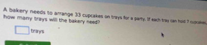 A bakery needs to arrange 33 cupcakes on trays for a party. If each tray can hold 7 cupcakes. 
how many trays will the bakery need? 
□  trays