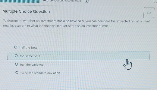 of 34 Concepts completed
Multiple Choice Question
To determine whether an investment has a positive NPV, you can compare the expected return on that
new investment to what the financial market offers on an investment with_
half the beta
the same beta
half the variance
twice the standard deviation