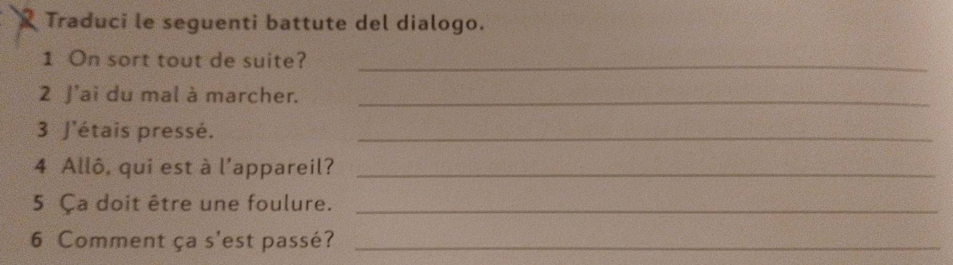 Traduci le seguenti battute del dialogo. 
1 On sort tout de suite?_ 
2 J'ai du mal à marcher._ 
3 J'étais pressé._ 
4 Allô, qui est à l'appareil?_ 
5 Ça doit être une foulure._ 
6 Comment ça s'est passé?_