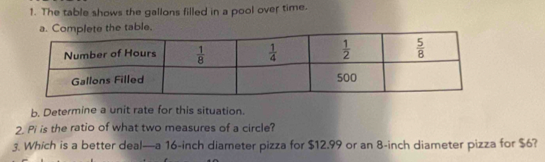 The table shows the gallons filled in a pool over time.
the table,
b. Determine a unit rate for this situation.
2. Pi is the ratio of what two measures of a circle?
3. Which is a better deal—a 16-inch diameter pizza for $12.99 or an 8-inch diameter pizza for $6?