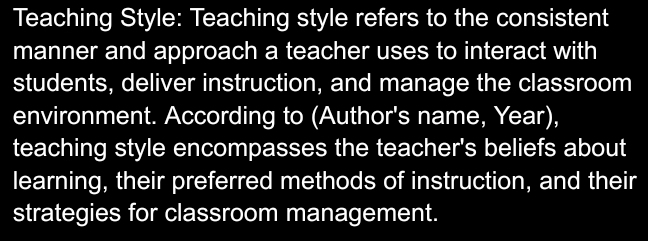 Teaching Style: Teaching style refers to the consistent 
manner and approach a teacher uses to interact with 
students, deliver instruction, and manage the classroom 
environment. According to (Author's name, Year), 
teaching style encompasses the teacher's beliefs about 
learning, their preferred methods of instruction, and their 
strategies for classroom management.