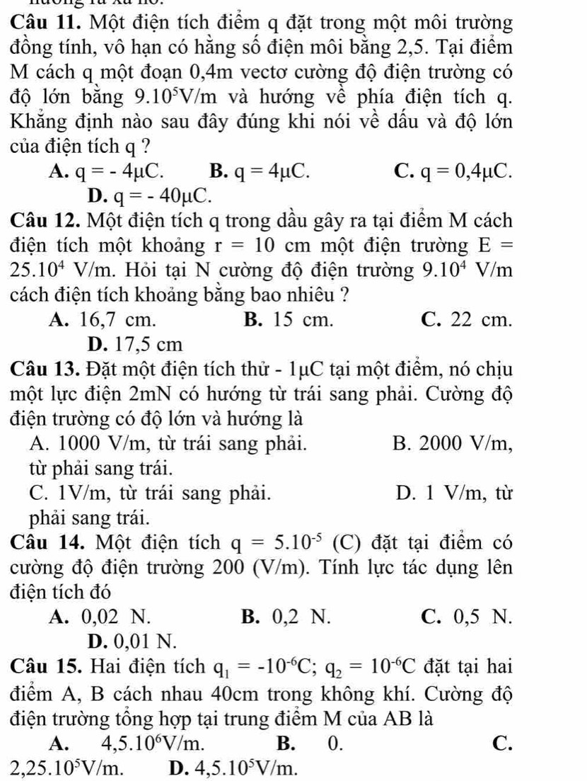 Một điện tích điểm q đặt trong một môi trường
đồng tính, vô hạn có hằng số điện môi bằng 2,5. Tại điểm
M cách q một đoạn 0,4m vectơ cường độ điện trường có
độ lớn bằng 9.10^5V/m và hướng về phía điện tích q.
Khẳng định nào sau đây đúng khi nói về dấu và độ lớn
của điện tích q ?
A. q=-4mu C. B. q=4mu C. C. q=0,4mu C.
D. q=-40mu C.
Câu 12. Một điện tích q trong dầu gây ra tại điểm M cách
điện tích một khoảng r=10cm một điện trường E=
25.10^4V/m 1. Hỏi tại N cường độ điện trường 9.10^4V/m
cách điện tích khoảng bằng bao nhiêu ?
A. 16,7 cm. B. 15 cm. C. 22 cm.
D. 17,5 cm
Câu 13. Đặt một điện tích thử - 1μC tại một điểm, nó chịu
một lực điện 2mN có hướng từ trái sang phải. Cường độ
điện trường có độ lớn và hướng là
A. 1000 V/m, từ trái sang phải. B. 2000 V/m,
từ phải sang trái.
C. 1V/m, từ trái sang phải. D. 1 V/m, từ
phải sang trái.
Câu 14. Một điện tích q=5.10^(-5) (C) đặt tại điểm có
cường độ điện trường 200 (V/m). Tính lực tác dụng lên
điện tích đó
A. 0,02 N. B. 0,2 N. C. 0,5 N.
D. 0,01 N.
Câu 15. Hai điện tích q_1=-10^(-6)C;q_2=10^(-6)C đặt tại hai
điểm A, B cách nhau 40cm trong không khí. Cường độ
điện trường tổng hợp tại trung điểm M của AB là
A. 4,5.10^6V/m. B. 0. C.
2,25.10^5V/m. D. 4,5.10^5V/m.