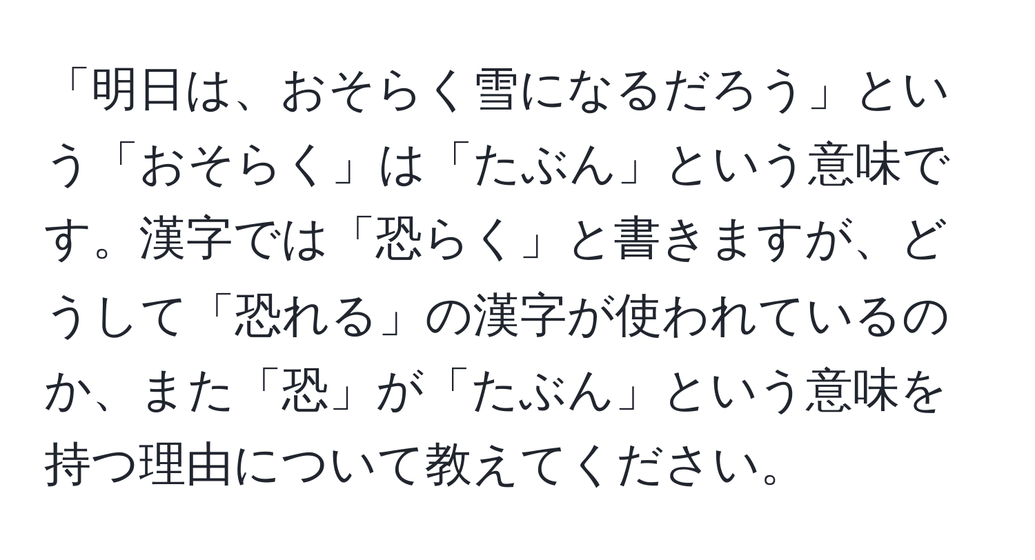 「明日は、おそらく雪になるだろう」という「おそらく」は「たぶん」という意味です。漢字では「恐らく」と書きますが、どうして「恐れる」の漢字が使われているのか、また「恐」が「たぶん」という意味を持つ理由について教えてください。