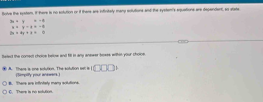 Solve the system. If there is no solution or if there are infinitely many solutions and the system's equations are dependent, so state.
3x+y=-6
x+y-z=-6
2x+4y+z=0
Select the correct choice below and fill in any answer boxes within your choice.
A. There is one solution. The solution set is (□ ,□ ,□ ). 
(Simplify your answers.)
B. There are infinitely many solutions.
C. There is no solution.