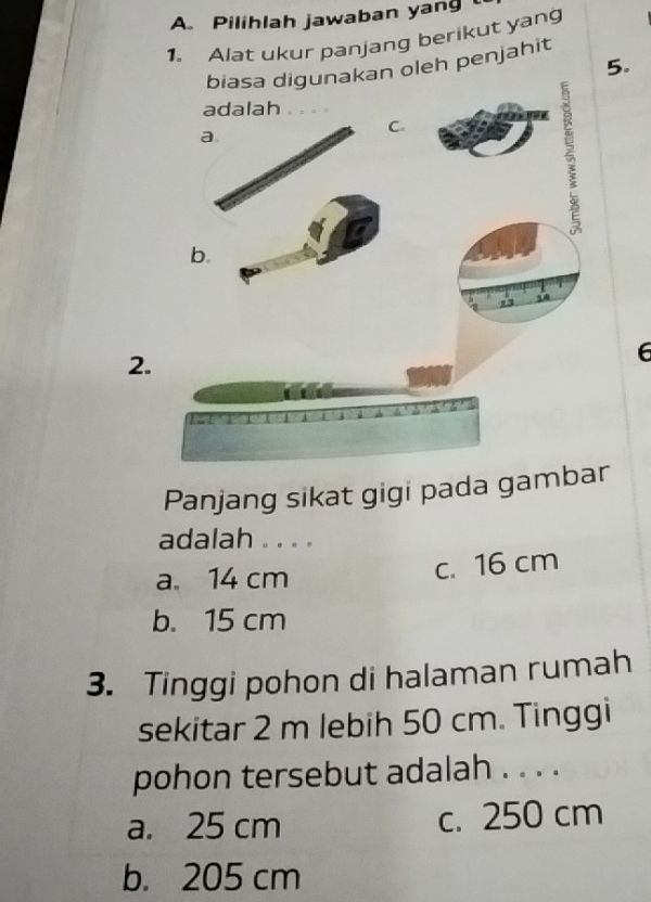 Pilihlah jawaban yang
1. Alat ukur panjang berikut yang
5.
nakan oleh penjahit
2.
6
Panjang sikat gigi pada gam
adalah . . . .
a. 14 cm
c. 16 cm
b. 15 cm
3. Tinggi pohon di halaman rumah
sekitar 2 m lebih 50 cm. Tinggi
pohon tersebut adalah . . . .
a. 25 cm c. 250 cm
b. 205 cm