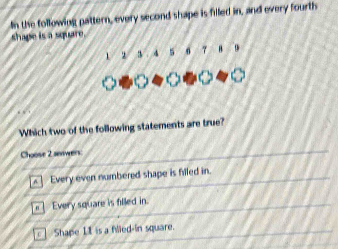 In the following pattern, every second shape is filled in, and every fourth
shape is a square.
1 2 3. 4 5 6 7 H
Which two of the following statements are true?
Choose 2 answers:
Every even numbered shape is filled in.
= | Every square is filled in.
c ] Shape II is a flled-in square.