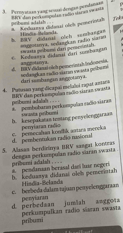 Pernyataan yang sesuai dengan pendanaan p
BRV dan perkumpulan radio siaran swasta
pribumi adalah. . .
a. Keduanya didanai oleh pemerintah Teks
Hindia-Belanda.
b. BRV didanai oleh sumbangan H
anggotanya, sedangkan radio siaran 
swasta pribumi dari pemerintah.
c. Keduanya didanai dari sumbangan
anggotanya.
d. BRV didanai oleh pemerintah Indonesia,
sedangkan radio siaran swasta pribumi
dari sumbangan anggotanya.
4. Putusan yang dicapai melalui rapat antara
BRV dan perkumpulan radio siaran swasta
pribumí adalah . . . .
a. pembubaran perkumpulan radio siaran
swasta pribumi
b. kesepakatan tentang penyelenggaraan
penyiaran radio
c. pemecahan konflik antara mereka
d. pembentukan radio nasional
5. Alasan berdirinya BRV sangat kontras
dengan perkumpulan radio siaran swasta .
pribumi adalah . . . .
a. pendanaan berasal dari luar negeri
b. keduanya didanai oleh pemerintah
Hindia-Belanda
c. berbeda dalam tujuan penyelenggaraan
penyiaran
d. perbedaan jumlah anggota
perkumpulkan radio siaran swasta
pribumi