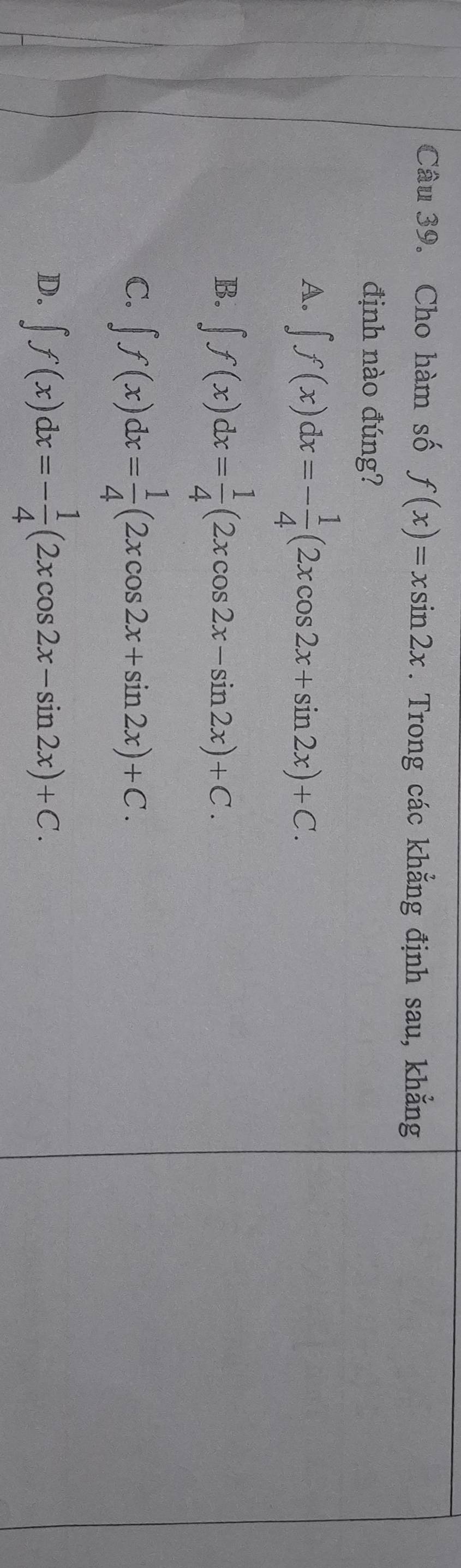 Cho hàm số f(x)=xsin 2x. Trong các khẳng định sau, khẳng
định nào đúng?
A. ∈t f(x)dx=- 1/4 (2xcos 2x+sin 2x)+C.
B. ∈t f(x)dx= 1/4 (2xcos 2x-sin 2x)+C.
C. ∈t f(x)dx= 1/4 (2xcos 2x+sin 2x)+C.
D. ∈t f(x)dx=- 1/4 (2xcos 2x-sin 2x)+C.