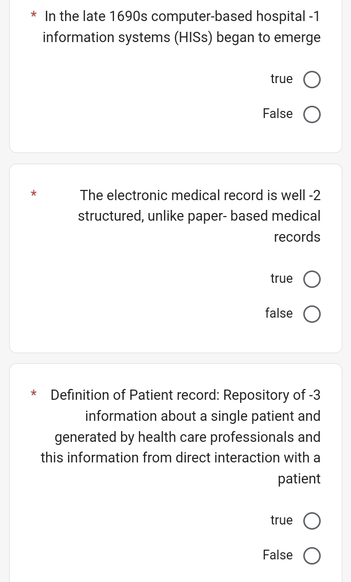 In the late 1690s computer-based hospital -1
information systems (HISs) began to emerge
true
False
* The electronic medical record is well - 2
structured, unlike paper- based medical
records
true
false
* Definition of Patient record: Repository of -3
information about a single patient and
generated by health care professionals and
this information from direct interaction with a
patient
true
False