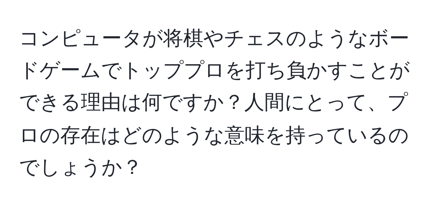 コンピュータが将棋やチェスのようなボードゲームでトッププロを打ち負かすことができる理由は何ですか？人間にとって、プロの存在はどのような意味を持っているのでしょうか？