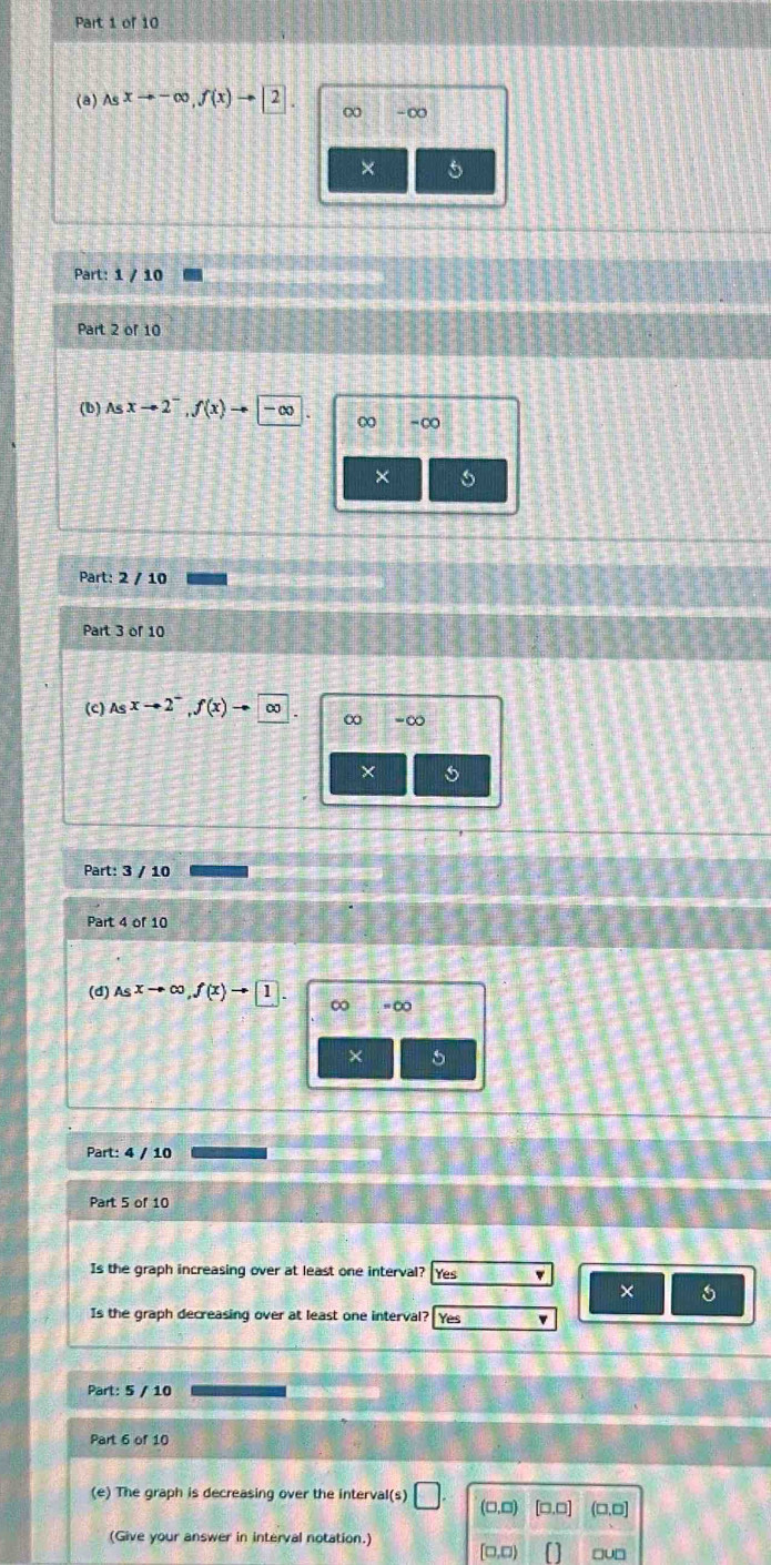 Asxto -∈fty , f(x)to 2. ∞ -∞
× 5
Part: 1 / 10
Part 2 of 10
(b) Asxto 2^-, f(x)to -∈fty  ∞ -∞
× 5
Part: 2 / 10
Part 3 of 10
(c) Asxto 2^-, f(x)to ∈fty
∞ - ∞
×
Part: 3 / 10
Part 4 of 10
(d) Asxto ∈fty , f(x)to 1 ∞ = ∞
× 5
Part: 4 / 10
Part 5 of 10
Is the graph increasing over at least one interval? Yes '
×
Is the graph decreasing over at least one interval? Yes
Part: 5 / 10
Part 6 of 10
(e) The graph is decreasing over the interval(s) □ (0.0) [□.□] (□,□]
(Give your answer in interval notation.)
D 0,□) □u□