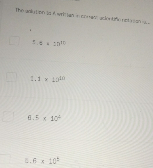 The solution to A written in correct scientific notation is...
5.6* 10^(10)
1.1* 10^(10)
6.5* 10^4
5.6* 10^5