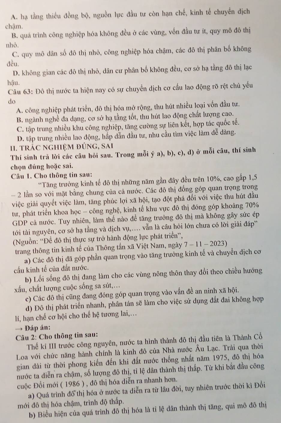 A. hạ tầng thiếu đồng bộ, nguồn lực đầu tư còn hạn chế, kinh tế chuyển dịch
chậm.
B. quá trình công nghiệp hóa không đều ở các vùng, vốn đầu tư ít, quy mô đô thị
nhỏ.
C. quy mô dân số đô thị nhỏ, công nghiệp hóa chậm, các đô thị phân bố không
đều.
D. không gian các đô thị nhỏ, dân cư phân bố không đều, cơ sở hạ tầng đô thị lạc
hậu.
Câu 63: Đô thị nước ta hiện nay có sự chuyển dịch cơ cấu lao động rõ rệt chủ yếu
do
A. công nghiệp phát triển, đô thị hóa mở rộng, thu hút nhiều loại vốn đầu tư.
B. ngành nghề đa dạng, cơ sở hạ tầng tốt, thu hút lao động chất lượng cao.
C. tập trung nhiều khu công nghiệp, tăng cường sự liên kết, hợp tác quốc tế.
D. tập trung nhiều lao động, hấp dẫn đầu tư, nhu cầu tìm việc làm dễ dàng.
II. trác nghiệm đúng, sai
Thí sinh trả lời các câu hỏi sau. Trong mỗi ý a), b), c), d) ở mỗi câu, thí sinh
chọn đúng hoặc sai.
Câu 1. Cho thông tin sau:
“Tăng trưởng kinh tế đô thị những năm gần đây đều trên 10%, cao gấp 1,5
- 2 lần so với mặt bằng chung của cả nước. Các đô thị đống góp quan trọng trong
việc giải quyết việc làm, tăng phúc lợi xã hội, tạo đột phá đối với việc thu hút đầu
tư, phát triển khoa học - công nghệ, kinh tế khu vực đô thị đóng góp khoảng 70%
GDP cả nước. Tuy nhiên, làm thế nào để tăng trưởng đô thị mà không gây sức ép
tới tài nguyên, cơ sở hạ tầng và dịch vụ,.... vẫn là câu hỏi lớn chưa có lời giải đáp
(Nguồn: “Để đô thị thực sự trở hành động lực phát triển”,
trang thông tin kinh tế của Thông tấn xã Việt Nam, ngày 7-11-2023)
a) Các đô thị đã góp phần quan trọng vào tăng trưởng kinh tế và chuyển dịch cơ
cấu kinh tế của đất nước.
b) Lối sống đô thị đang làm cho các vùng nông thôn thay đổi theo chiều hướng
xấu, chất lượng cuộc sống sa sút,...
c) Các đô thị cũng đang đóng góp quan trọng vào vấn đề an ninh xã hội.
d) Đô thị phát triển nhanh, phân tán sẽ làm cho việc sử dụng đất đai không hợp
lí, hạn chế cơ hội cho thế hệ tương lai,...
→ Đáp án:
Câu 2: Cho thông tin sau:
Thế kỉ III trước công nguyên, nước ta hình thành đô thị đầu tiên là Thành Cổ
Loa với chức năng hành chính là kinh đô của Nhà nước Âu Lạc. Trải qua thời
gian dài từ thời phong kiến đến khi đất nước thống nhất năm 1975, đô thị hóa
nước ta diễn ra chậm, số lượng đô thị, tỉ lệ dân thành thị thấp. Từ khi bắt đầu công
cuộc Đổi mới ( 1986 ) , đô thị hóa diễn ra nhanh hơn.
a) Quá trình đồ thị hóa ở nước ta diễn ra từ lâu đời, tuy nhiên trước thời kì Đồi
mới đô thị hóa chậm, trình độ thấp.
b) Biểu hiện của quá trình đô thị hóa là tỉ lệ dân thành thị tăng, qui mô đô thị