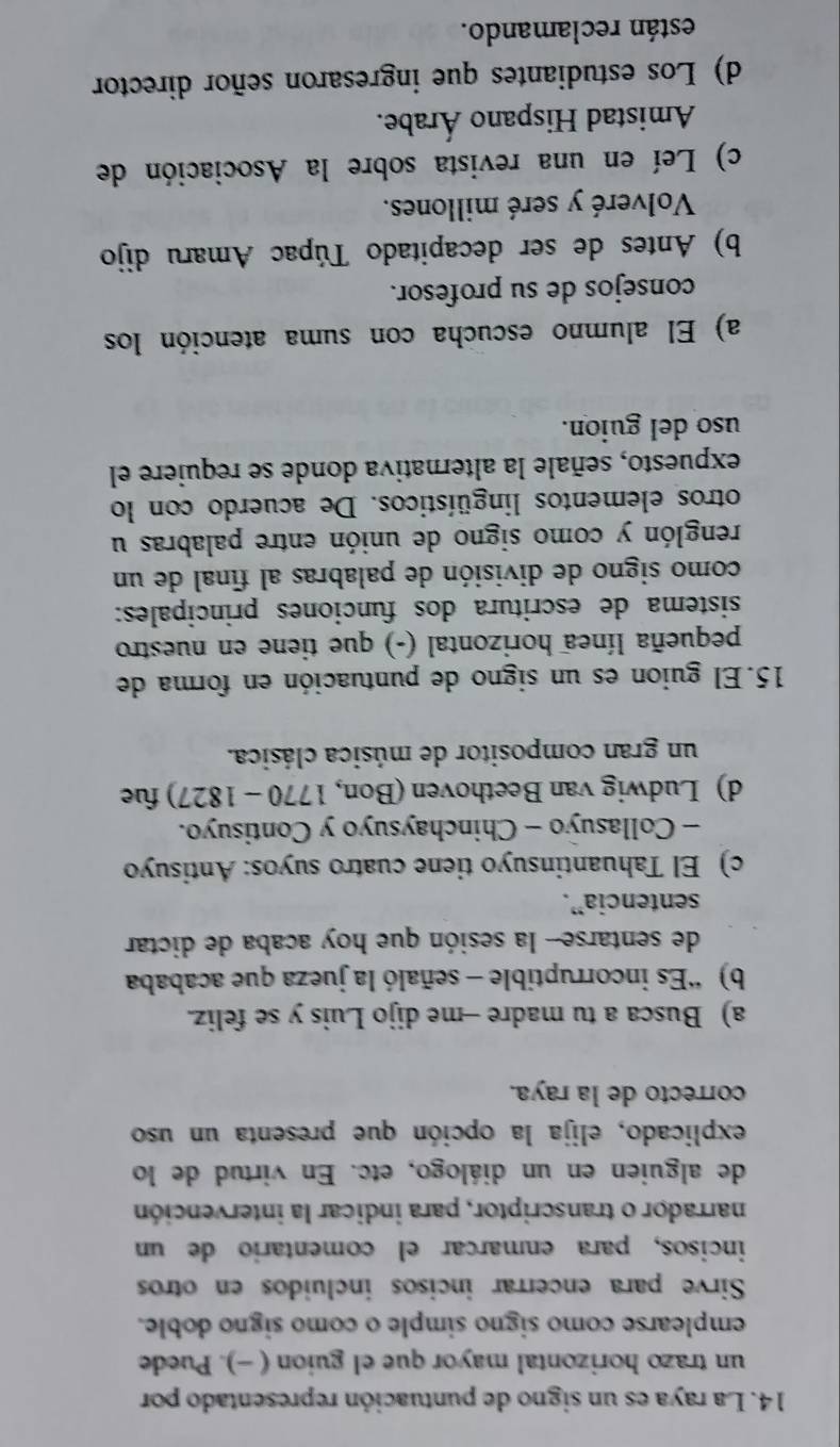 La raya es un signo de puntuación representado por
un trazo horizontal mayor que el guion ( -). Puede
emplearse como signo simple o como signo doble.
Sirve para encerrar incisos incluidos en otros
incisos, para enmarcar el comentario de un
narrador o transcriptor, para indicar la intervención
de alguien en un diálogo, etc. En virtud de lo
explicado, elija la opción que presenta un uso
correcto de la raya.
a) Busca a tu madre -me dijo Luis y se feliz.
b) “Es incorruptible - señaló la jueza que acababa
de sentarse- la sesión que hoy acaba de dictar
sentencia”.
c) El Tahuantinsuyo tiene cuatro suyos: Antisuyo
- Collasuyo - Chinchaysuyo y Contisuyo.
d) Ludwig van Beethoven (Bon, 1770 - 1827) fue
un gran compositor de música clásica.
15. El guion es un signo de puntuación en forma de
pequeña línea horizontal (-) que tiene en nuestro
sistema de escritura dos funciones principales:
como signo de división de palabras al final de un
renglón y como signo de unión entre palabras u
otros elementos lingüísticos. De acuerdo con lo
expuesto, señale la alternativa donde se requiere el
uso del guion.
a) El alumno escucha con suma atención los
consejos de su profesor.
b) Antes de ser decapitado Túpac Amaru dijo
Volveré y seré millones.
c) Leí en una revista sobre la Asociación de
Amistad Hispano Árabe.
d) Los estudiantes que ingresaron señor director
están reclamando.