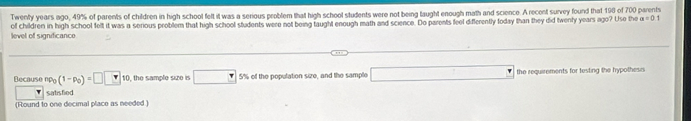 Twenty years ago, 49% of parents of children in high school felt it was a serious problem that high school students were not being taught enough math and science. A recent survey found that 198 of 700 parents 
of children in high school felt it was a serious problem that high school students were not being taught enough math and science. Do parents feel differently today than they did twenly years ago? Use the alpha =0
level of significance 
Because np_0(1-p_0)=□ □ 10, the sample size is □ 5% of the population size, and the sample □ the requirements for testing the hypothesis 
satisfied 
(Round to one decimal place as needed.)