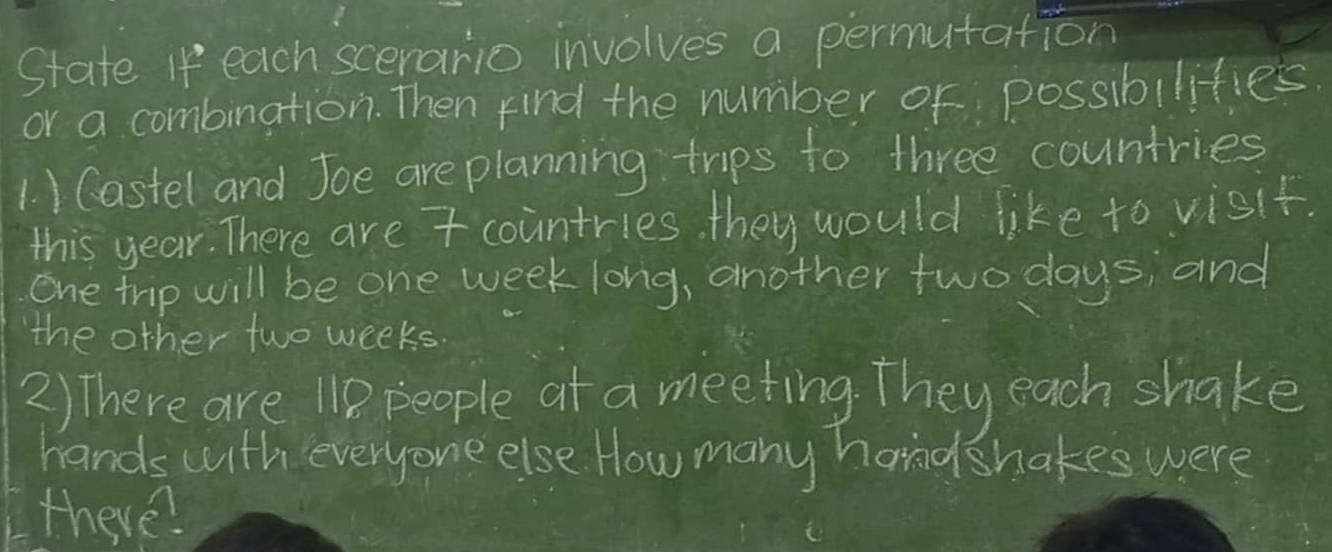 State If each scerario involves a permutation 
or a combination. Then find the number or possibilities. 
1. ) Castel and Joe are planning trips to three countries 
this year. There are 7 countries. they would like to visit. 
one trip will be one week long, another two days; and 
the other two weeks
2) There are 110 people at a meeting. They each shake 
hands with everyone else How many handshakes were 
there?