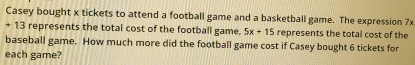 Casey bought x tickets to attend a football game and a basketball game. The expression 7x
+ 13 represents the total cost of the football game. 5x+15 represents the total cost of the 
baseball game. How much more did the football game cost if Casey bought 6 tickets for 
each game?
