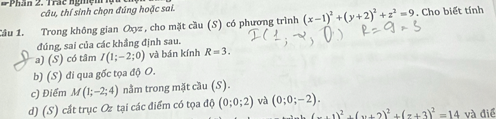 Phân 2. Trac nghệm lạ à 
tâu, thí sinh chọn đúng hoặc sai.
Câu 1. Trong không gian Oxyz , cho mặt cầu (S) có phương trình (x-1)^2+(y+2)^2+z^2=9. Cho biết tính
đúng, sai của các khẳng định sau.
a) (S) có tâm I(1;-2;0) và bán kính R=3.
b) (S) đi qua gốc tọa độ O.
c) Điểm M(1;-2;4) nằm trong mặt cầu (S).
d) (S) cắt trục Oz tại các điểm có tọa độ (0;0;2) và (0;0;-2).
(x+1)^2+(y+2)^2+(z+3)^2=14 và điể