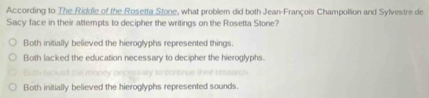 According to The Riddle of the Rosetta Stone, what problem did both Jean-François Champollion and Sylvestre de
Sacy face in their attempts to decipher the writings on the Rosetta Stone?
Both initially believed the hieroglyphs represented things.
Both lacked the education necessary to decipher the hieroglyphs.
Both initially believed the hieroglyphs represented sounds.