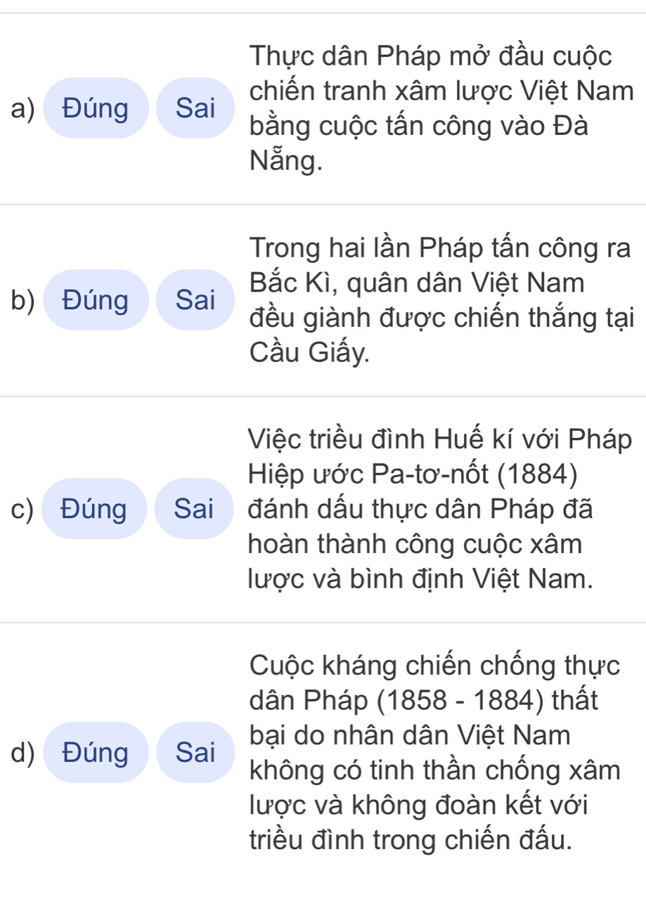 Thực dân Pháp mở đầu cuộc 
chiến tranh xâm lược Việt Nam 
a) Đúng Sai bằng cuộc tấn công vào Đà 
Nẵng. 
Trong hai lần Pháp tấn công ra 
Bắc Kì, quân dân Việt Nam 
b) Đúng Sai đều giành được chiến thắng tại 
Cầu Giấy. 
Việc triều đình Huế kí với Pháp 
Hiệp ước Pa-tơ-nốt (1884) 
c) Đúng Sai đánh dấu thực dân Pháp đã 
hoàn thành công cuộc xâm 
lược và bình định Việt Nam. 
Cuộc kháng chiến chống thực 
dân Pháp (1858 - 1884) thất 
d) Đúng Sai bại do nhân dân Việt Nam 
không có tinh thần chống xâm 
lược và không đoàn kết với 
triều đình trong chiến đấu.