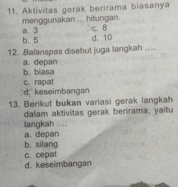 Aktivitas gerak berirama biasanya
menggunakan ... hitungan.
a. 3 q. 8
b. 5 d. 10
12. Balanspas disebut juga langkah ….
a. depan
b. biasa
c. rapat
d. keseimbangan
13. Berikut bukan variasi gerak langkah
dalam aktivitas gerak berirama, yaitu
langkah ....
a. depan
b. silang
c. cepat
d. keseimbangan