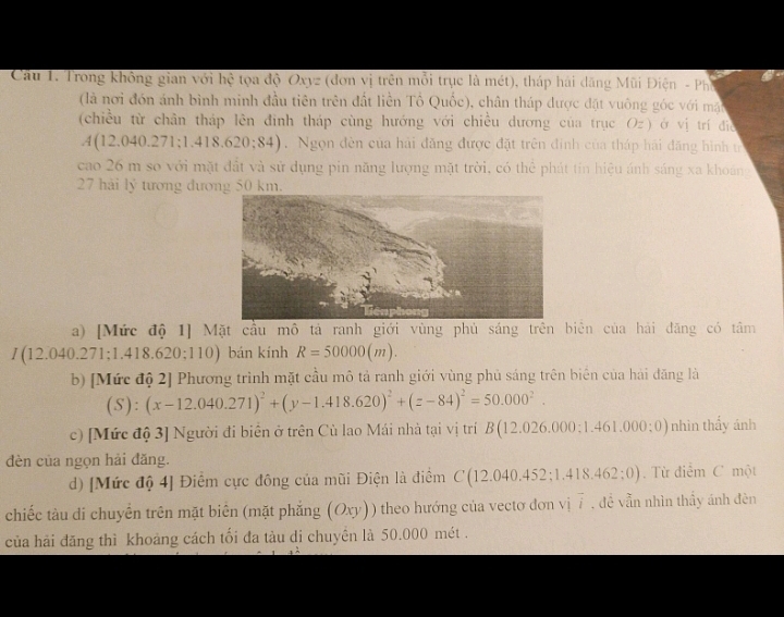 Cầu 1. Trong không gian với hệ tọa độ Oxyz (đơn vị trên mỗi trục là mét), tháp hải dăng Mũi Điện - Ph
(là nơi đón ánh bình minh đầu tiên trên đất liền Tổ Quốc), chân tháp được đặt vuông góc với mặt
(chiều từ chân tháp lên đinh tháp cùng hướng với chiều dương của trục Oz) ở vị trí die
A(12.040.271;1.418.620;84). Ngọn đèn của hải đăng được đặt trên đinh của tháp hải đăng hình t
cao 26 m so với mặt đất và sử dụng pin năng lượng mặt trời, có thể phát tin hiệu ánh sáng xa khoáng
27 hải lý tương đương 50 km.
a) [Mức độ 1] Mặt cầu mô tả ranh giới vùng phủ sáng trên biên của hải đăng có tâm
/ (12.040.271; 1.418.620;110) ) bán kính R=50000(m).
b) [Mức độ 2] Phương trình mặt cầu mô tả ranh giới vùng phủ sáng trên biên của hải đăng là
(S):(x-12.040.271)^2+(y-1.418.620)^2+(z-84)^2=50.000^2.
c) [Mức độ 3] Người đi biển ở trên Cù lao Mái nhà tại vị trí B 12. 26.000;1.461.000;0) nhìn thấy ánh
đèn của ngọn hải đăng.
d) [Mức độ 4] Điểm cực đông của mũi Điện là điểm C(12.040.452;1.418.462;0) Từ điểm C một
chiếc tàu di chuyển trên mặt biên (mặt phẳng (Oxy)) theo hướng của vectơ đơn vị 7 , đề vẫn nhìn thấy ánh đên
của hải đăng thì khoảng cách tối đa tàu di chuyền là 50.000 mét .