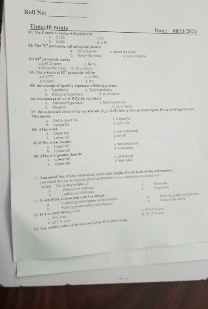 Roll No:
Time:40 mints Date: 08/11/2024
01: The Z score at center will always be
a. 0.100 c.0.5
b. 0.000 d. 0.50
02: The 75° percentile will always be plotted
a. At mid-point c. above the mean
b. Below the mean d. none of above
03: 84^(th) percentile means
a.0.84 Z-score c. 84 %
c.Above the mean d. all of above
04: The z-Score at 50^(th) percentile will be
a.0.4??7 c. 0.3993
6.0.0000 d. 0.5
05: the concept of equality represent which hypothesis
a. hypothesis c. Null hypothesis
b. Research hypothesis d. all of above
06: the concept of < > or EQUAL represent
a. Alternate hypothesis c. Null hypothesis
b. Question d. all of above
17 7: the calculated value of the test statistic (Z_ce=2.35) ) falls in the rejection region, 5% level of significance.
This means
a. Fail to reject Ho c. Reject Họ
b. Accept Ha d. reject Ha
08: if Ha: u<84</tex>
a. Upper tail c. non directional
b. Lower tail d. no tail
09; if Ha: u less than84
a. Upper tail c. non directional
b. Lower tail d. directional
10; if Ha: u is greater than 84
a. Lower tail c. directional
b. Upper tail d. both A&C
[ ] You asked five of your classmates about their height. On the basis of this information,
you stuted that the average height of all students in your university or college is 67
inches. This is an example of
c Parameter
a.Descriptive statístics
b.Inferential Statístics d. Population
12. In statistics, conducting a survey means Drawing graphs and pictires
a Collecting information from elements c None of the abeve
D Making mathomatical calculations
13: In a normal curve a =20
é.95 45 % area
a. Sits area d, 99.73 % aroa
b. o8.2 % area
14: The middle value of an ordered array of number is the