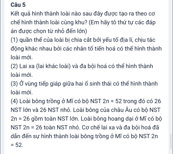 Kết quả hình thành loài nào sau đây được tạo ra theo cơ
chế hình thành loài cùng khu? (Em hãy tô thứ tự các đáp
án được chọn từ nhỏ đến lớn)
(1) quần thể của loài bị chia cắt bởi yếu tố địa lí, chịu tác
động khác nhau bởi các nhân tố tiến hoá có thể hình thành
loài mới.
(2) Lai xa (lai khác loài) và đa bội hoá có thể hình thành
loài mới.
(3) Ở vùng tiếp giáp giữa hai ổ sinh thái có thể hình thành
loài mới.
(4) Loài bông trồng ở Mĩ có bộ NST 2n=52 trong đó có 26
NST lớn và 26 NST nhỏ. Loài bông của châu Âu có bộ NST
2n=26 gồm toàn NST lớn. Loài bông hoang dại ở Mĩ có bộ
NST 2n=26 toàn NST nhỏ. Cơ chế lai xa và đa bội hoá đã
dẫn đến sự hình thành loài bông trồng ở Mĩ có bộ NST 2n
=52.