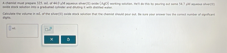 A chemist must prepare 325. mL of 44.0 μM aqueous silver(II) oxide (AgO) working solution. He'll do this by pouring out some 54.7 μM aqueous silver(II) 
oxide stock solution into a graduated cylinder and diluting it with distilled water. 
Calculate the volume in mL of the silver(II) oxide stock solution that the chemist should pour out. Be sure your answer has the correct number of significant 
digits. 
enL _ ( 
× 5