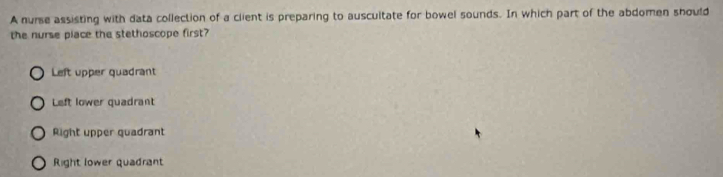 A nurse assisting with data collection of a client is preparing to auscultate for bowel sounds. In which part of the abdomen should
the nurse place the stethoscope first?
Left upper quadrant
Left lower quadrant
Right upper quadrant
Right lower quadrant