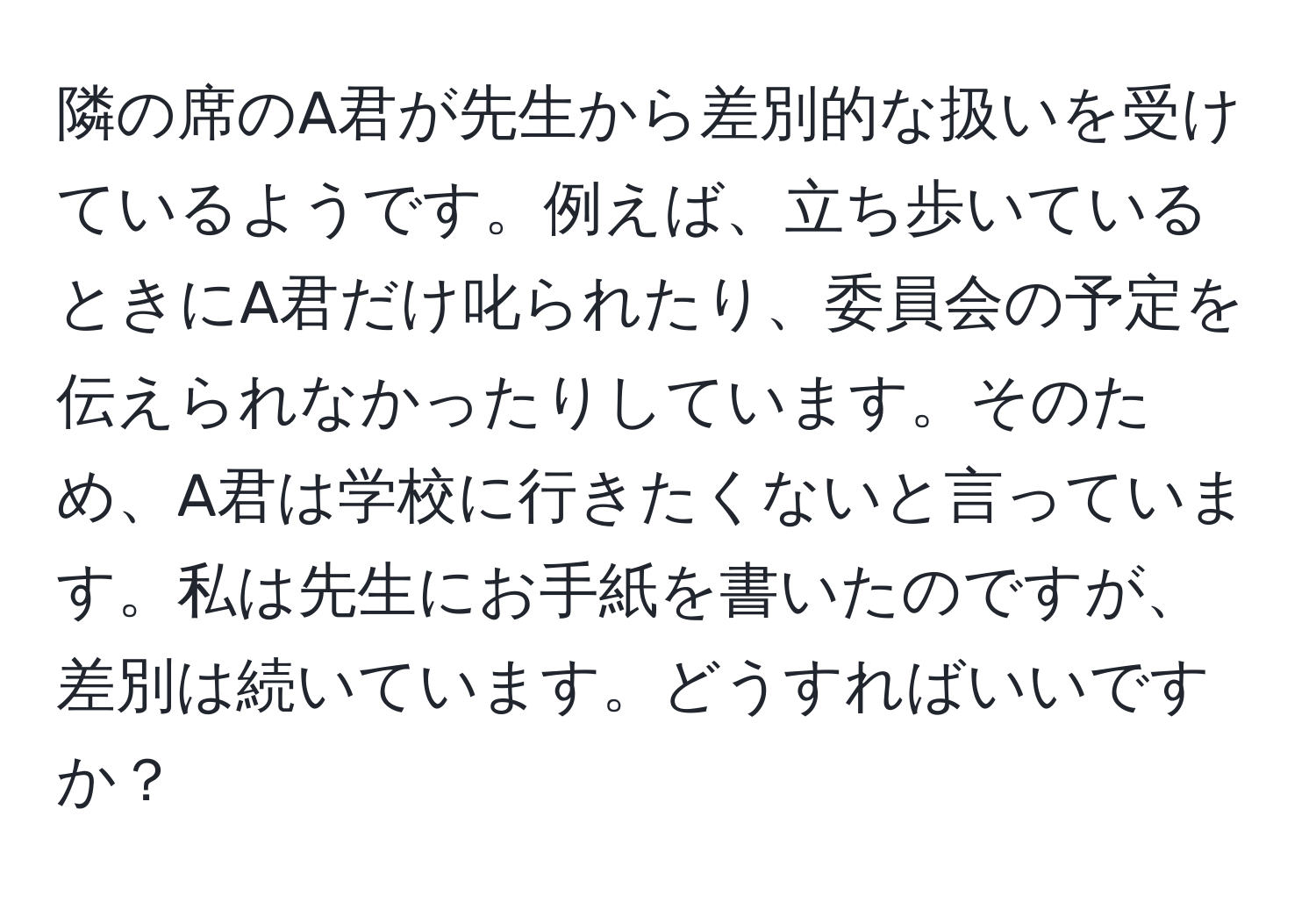 隣の席のA君が先生から差別的な扱いを受けているようです。例えば、立ち歩いているときにA君だけ叱られたり、委員会の予定を伝えられなかったりしています。そのため、A君は学校に行きたくないと言っています。私は先生にお手紙を書いたのですが、差別は続いています。どうすればいいですか？