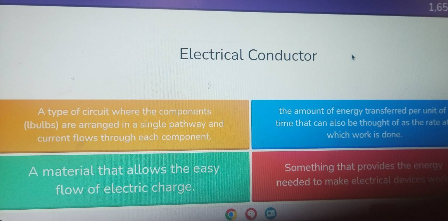 1,65 
Electrical Conductor 
A type of circuit where the components the amount of energy transferred per unit of 
(lbulbs) are arranged in a single pathway and time that can also be thought of as the rate at 
current flows through each component. 
which work is done. 
A material that allows the easy Something that provides the energy 
flow of electric charge. 
needed to make electrical devices work