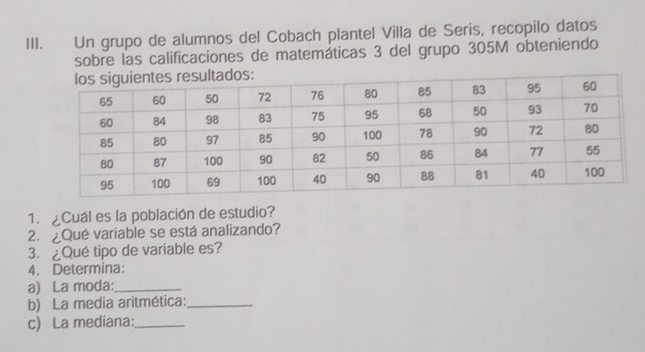 Un grupo de alumnos del Cobach plantel Villa de Serís, recopilo datos 
sobre las calificaciones de matemáticas 3 del grupo 305M obteniendo 
1. ¿Cuál es la población de estudio? 
2. ¿Qué variable se está analizando? 
3.Qué tipo de variable es? 
4. Determina: 
a) La moda:_ 
b) La media aritmética:_ 
c) La mediana:_