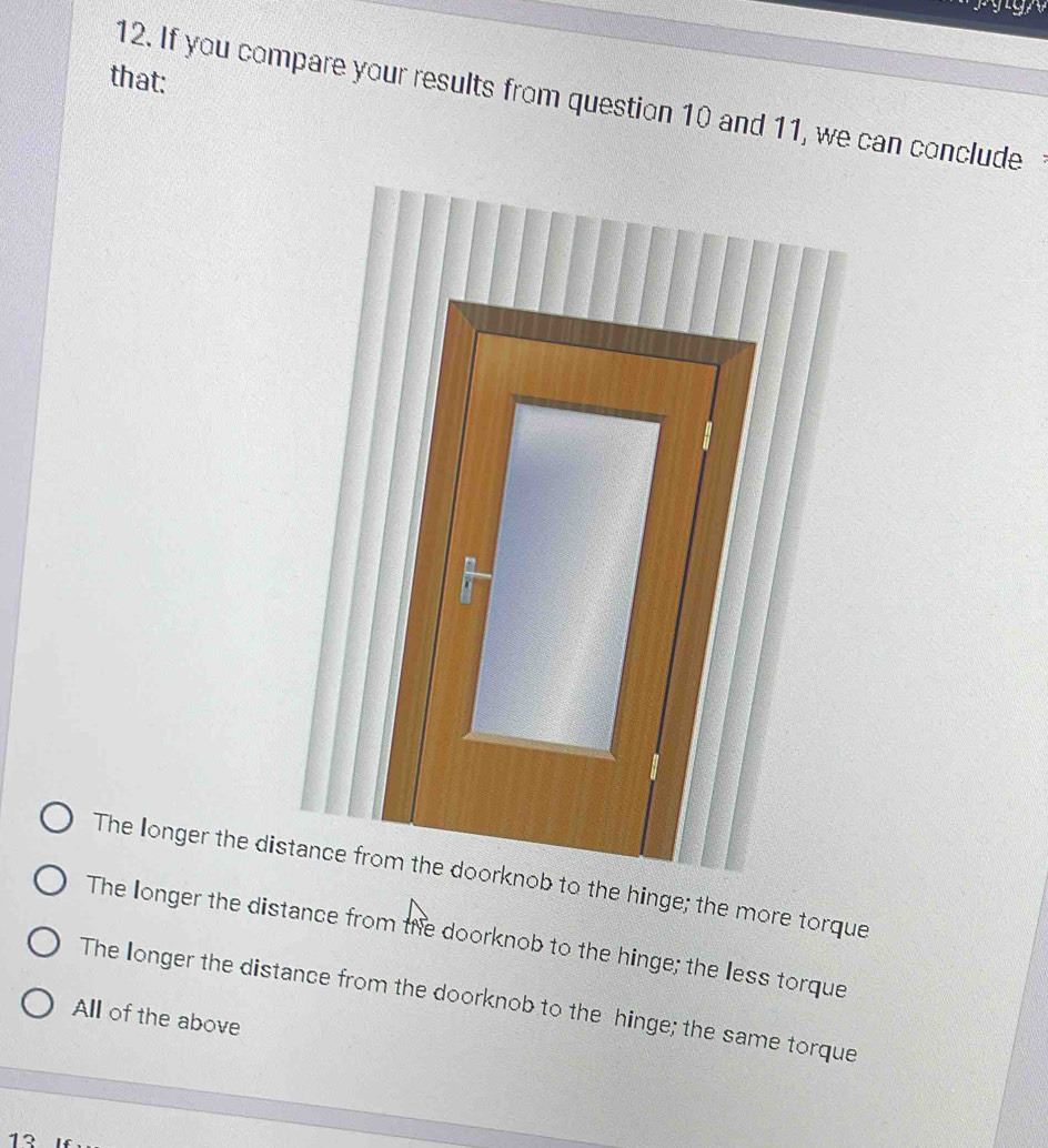 that:
12. If you compare your results from question 10 and 11, we can conclude
The longer the distance from the doorknob to the hinge; the more torque
The longer the distance from the doorknob to the hinge; the less torque
The longer the distance from the doorknob to the hinge; the same torque
All of the above
12