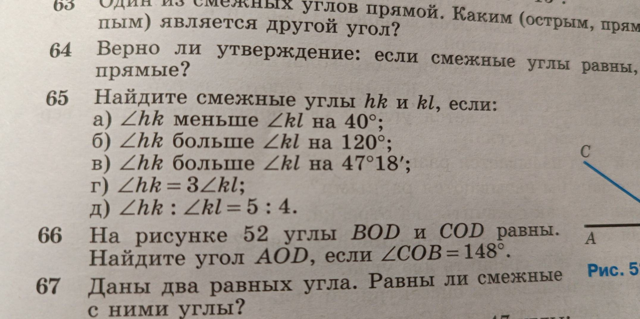 65 Сдиα ио смежных углов πрямοй. Каким (острым, πрям 
пым) является другой угол? 
64 Верно ли утверждение: если смежные углы равны, 
прямые? 
65 Найдите смежные углы んk и kl, если: 
a) ∠ hk Mеhьiе ∠ kl ha 40°; 
6) ∠ hk больше ∠ kl Ha 120°; 
C 
B) ∠ hk больше ∠ kl ha 47°18'; 
r) ∠ hk=3∠ kl : 
,π) ∠ hk:∠ kl=5:4. 
66 На рисунке 52 углы ВOD и СOD равны. 
A 
Найдите угол ΑOD, если ∠ COB=148°. 
67 Даны два равных угла. Равны ли смежные Pnc. 5 
c ними углы?