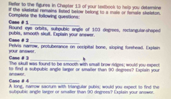 Refer to the figures in Chapter 13 of your textbook to help you determine 
if the skeletal remains listed below belong to a male or female skeleton. 
Complete the following questions: 
_ 
Case # 1 
Round eye orbits, subpubic angle of 103 degrees, rectangular-shaped 
pubis, smooth skull. Explain your answer. 
_ 
Case # 2 
Pelvis narrow, protuberance on occipital bone, sloping forehead. Explain 
your answer. 
Case # 3 
_ 
The skull was found to be smooth with small brow ridges; would you expect 
to find a subpubic angle larger or smaller than 90 degrees? Explain your 
answer. 
Case # 4_ 
A long, narrow sacrum with triangular pubis; would you expect to find the 
subpubic angle larger or smaller than 90 degrees? Explain your answer.