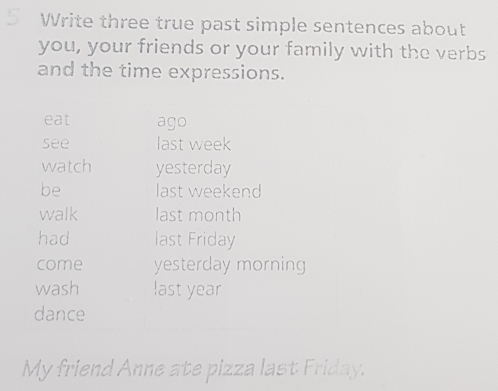 Write three true past simple sentences about 
you, your friends or your family with the verbs 
and the time expressions. 
eat ago 
see last week 
watch yesterday 
be last weekend 
walk last month 
had last Friday 
come yesterday morning 
wash last year 
dance 
My friend Anne ate pizza last Friday.