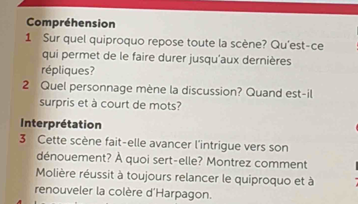 Compréhension 
1 Sur quel quiproquo repose toute la scène? Qu’est-ce 
qui permet de le faire durer jusqu'aux dernières 
répliques? 
2 Quel personnage mène la discussion? Quand est-il 
surpris et à court de mots? 
Interprétation 
3 Cette scène fait-elle avancer l'intrigue vers son 
dénouement? À quoi sert-elle? Montrez comment 
Molière réussit à toujours relancer le quiproquo et à 
renouveler la colère d'Harpagon.