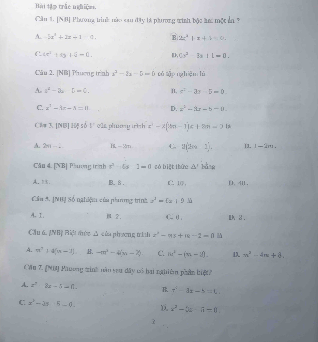 Bài tập trắc nghiệm.
Câu 1. [NB] Phương trình nào sau đây là phương trình bậc hai một ẩn ?
A. -5x^2+2x+1=0. B. 2x^3+x+5=0.
C. 4x^2+xy+5=0. D. 0x^2-3x+1=0.
Câu 2. [NB] Phương trình x^2-3x-5=0 có tập nghiệm là
A. x^2-3x-5=0. B. x^2-3x-5=0.
C. x^2-3x-5=0. D. x^2-3x-5=0.
Câu 3. [NB] Hệ số b^1 của phương trình x^2-2(2m-1)x+2m=0 là
A. 2m-1. B. -2m . C. -2(2m-1). D. 1-2m.
Câu 4. [NB] Phương trình x^2-6x-1=0 có biệt thức △ ' bàng
A. 13 . B. 8 . C. 10 . D. 40 .
Câu 5. [NB] Số nghiệm của phương trình x^2=6x+9 là
A. 1. B. 2 . C. 0 . D. 3 .
Câu 6. [NB] Biệt thức △ của phương trình x^2-mx+m-2=0 là
A. m^2+4(m-2). B. -m^2-4(m-2). C. m^2-(m-2). D. m^2-4m+8.
Câu 7. [NB] Phương trình nào sau đây có hai nghiệm phân biệt?
A. x^2-3x-5=0. B. x^2-3x-5=0.
C. x^2-3x-5=0. D. x^2-3x-5=0.
2