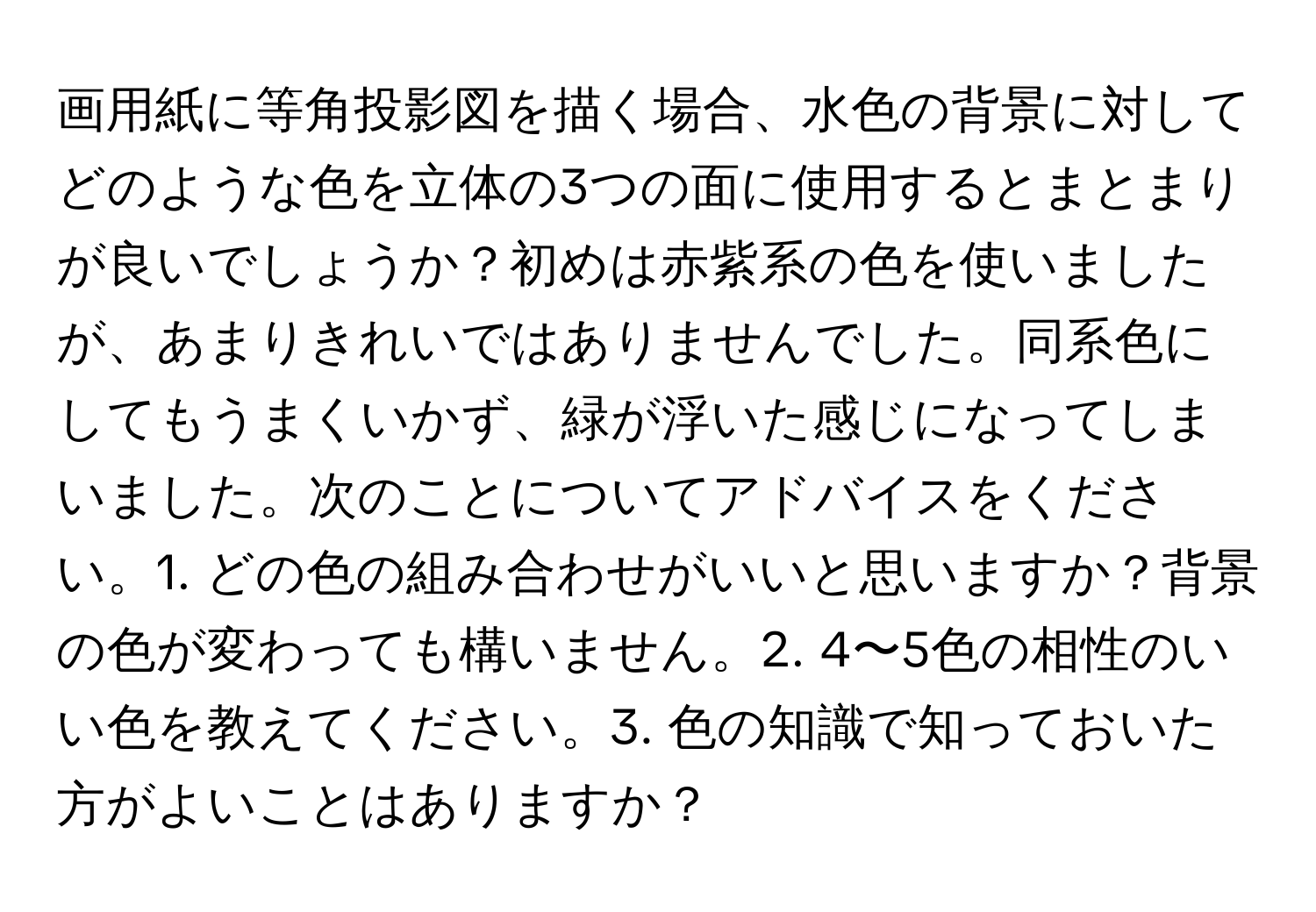 画用紙に等角投影図を描く場合、水色の背景に対してどのような色を立体の3つの面に使用するとまとまりが良いでしょうか？初めは赤紫系の色を使いましたが、あまりきれいではありませんでした。同系色にしてもうまくいかず、緑が浮いた感じになってしまいました。次のことについてアドバイスをください。1. どの色の組み合わせがいいと思いますか？背景の色が変わっても構いません。2. 4〜5色の相性のいい色を教えてください。3. 色の知識で知っておいた方がよいことはありますか？