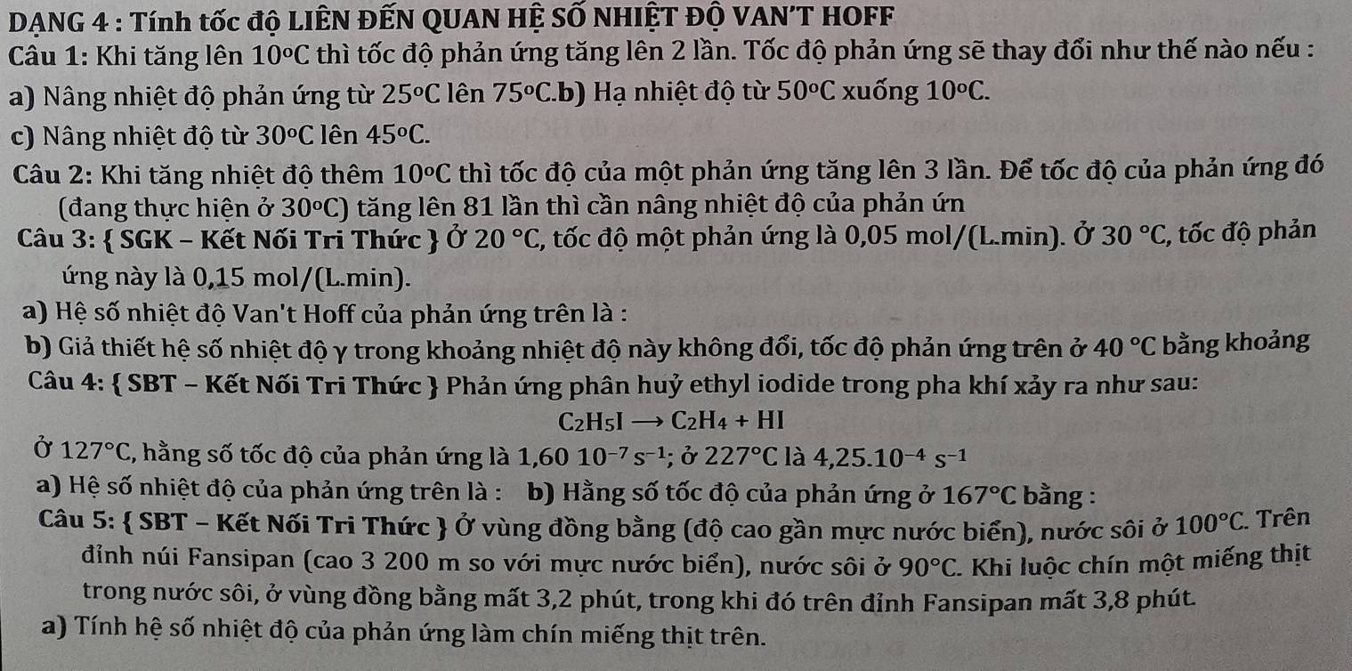 DẠNG 4 : Tính tốc độ LIÊN ĐẾN QUAN HỆ SỐ NHIỆT Độ VAN'T HOFF
Câu 1: Khi tăng lên 10^oC thì tốc độ phản ứng tăng lên 2 lần. Tốc độ phản ứng sẽ thay đổi như thế nào nếu :
a) Nâng nhiệt độ phản ứng từ 25^oC lên 75^oC.. b )   ạ nhiệt độ từ 50^oC xuống 10°C.
c) Nâng nhiệt độ từ 30^oC lên 45^oC.
*  Câu 2: Khi tăng nhiệt độ thêm 10^oC thì tốc độ của một phản ứng tăng lên 3 lần. Để tốc độ của phản ứng đó
(đang thực hiện ở 30^oC) tăng lên 81 lần thì cần nâng nhiệt độ của phản ứn
Câu 3:  SGK - Kết Nối Tri Thức  Ở 20°C 1, tốc độ một phản ứng là 0,05 mol/(L.min). ở 30°C , tốc độ phản
ứng này là 0,15 mol/(L.min).
a) Hệ số nhiệt độ Van't Hoff của phản ứng trên là :
b) Giả thiết hệ số nhiệt độ γ trong khoảng nhiệt độ này không đổi, tốc độ phản ứng trên ở 40°C bằng khoảng
Câu 4:  SBT - Kết Nối Tri Thức  Phản ứng phân huỷ ethyl iodide trong pha khí xảy ra như sau:
C_2H_5I _  C_2H_4+HI
Ở 127°C 2, hằng số tốc độ của phản ứng là 1,6010^(-7)s^(-1); ở 227°C là 4,25.10^(-4)s^(-1)
a) Hệ số nhiệt độ của phản ứng trên là : b) Hằng số tốc độ của phản ứng ở 167°C bằng :
Câu 5:  SBT - Kết Nối Tri Thức  Ở vùng đồng bằng (độ cao gần mực nước biển), nước sôi ở 100°C * Trên
đỉnh núi Fansipan (cao 3 200 m so với mực nước biển), nước sôi ở 90°C. *. Khi luộc chín một miếng thịt
trong nước sôi, ở vùng đồng bằng mất 3,2 phút, trong khi đó trên đỉnh Fansipan mất 3,8 phút.
a) Tính hệ số nhiệt độ của phản ứng làm chín miếng thịt trên.