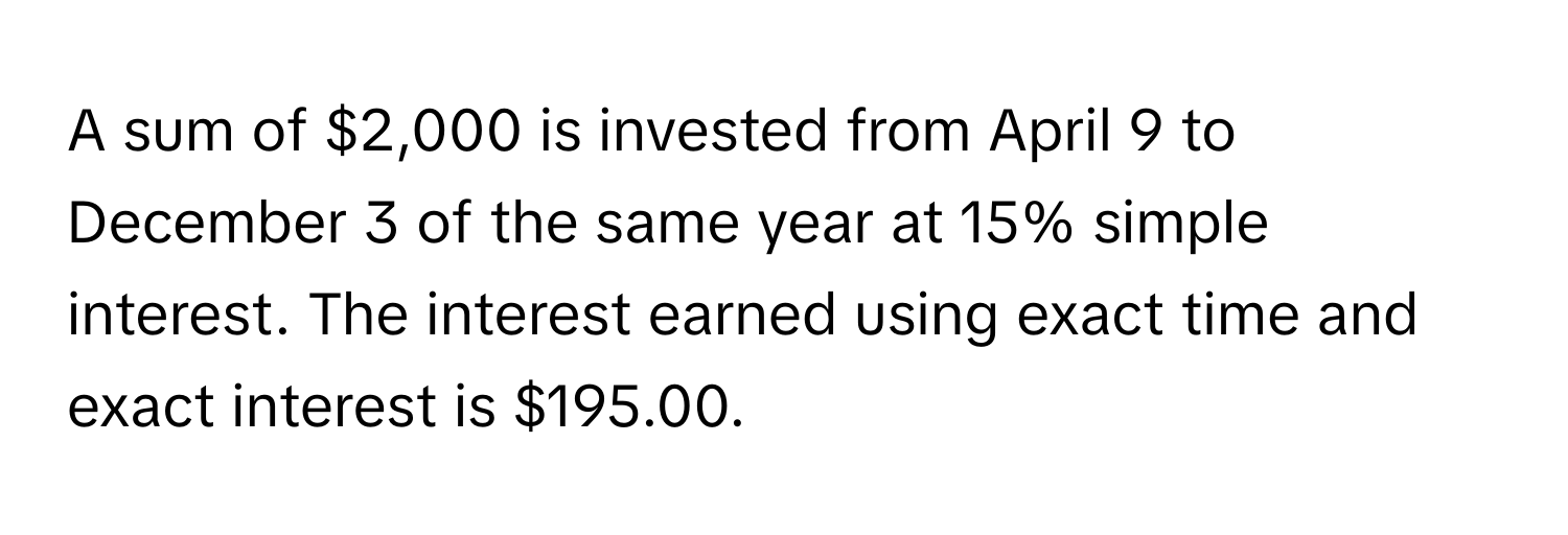 A sum of $2,000 is invested from April 9 to December 3 of the same year at 15% simple interest. The interest earned using exact time and exact interest is $195.00.