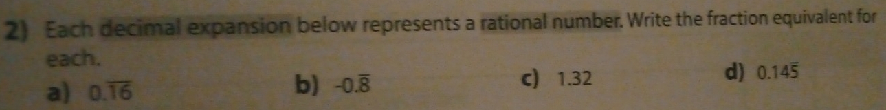 Each decimal expansion below represents a rational number. Write the fraction equivalent for
each.
b) c) 1.32
a) 0.overline 16 -0.overline 8 d) 0.14overline 5