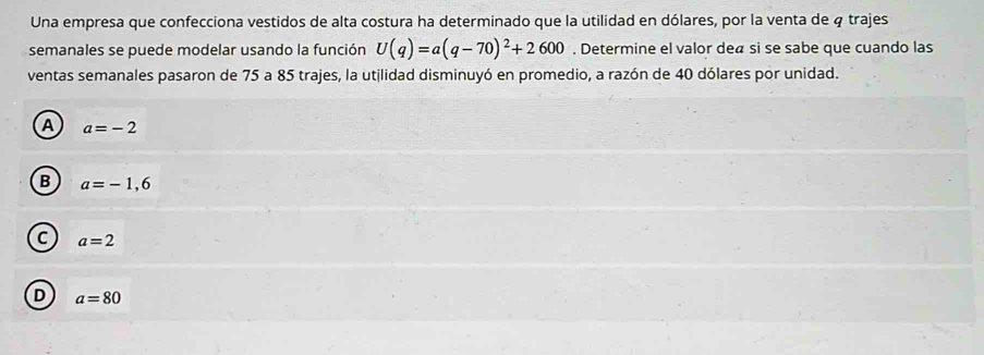 Una empresa que confecciona vestidos de alta costura ha determinado que la utilidad en dólares, por la venta de 4 trajes
semanales se puede modelar usando la función U(q)=a(q-70)^2+2600. Determine el valor deã si se sabe que cuando las
ventas semanales pasaron de 75 a 85 trajes, la utilidad disminuyó en promedio, a razón de 40 dólares por unidad.
A a=-2
B a=-1,6
C a=2
D a=80