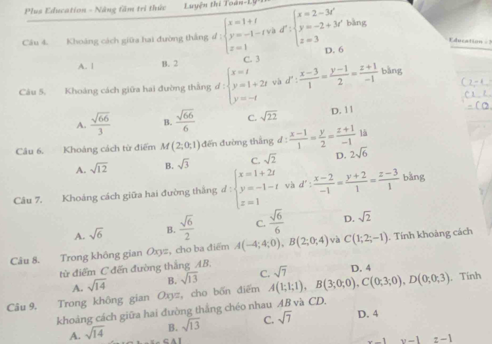 Plus Education - Nâng fầm trì thức  Luyện thi Toán-Ly *1
=Education==
Câu 4. Khoảng cách giữa hai đường thắng d:beginarrayl x=1+t y=-1-tvad':beginarrayl x=2-3t' y=-2+3t'blzng z=3endarray. D. 6
A. | B. 2 C. 3
Câu 5. Khoảng cách giữa hai đường thẳng đ : beginarrayl x=t y=1+2t y=-tendarray. và d' :  (x-3)/1 = (y-1)/2 = (z+1)/-1  bǎng
A.  sqrt(66)/3  B.  sqrt(66)/6  C. sqrt(22) D. 11
Câu 6. Khoảng cách từ điểm M(2;0;1) đến đường thắng d:  (x-1)/1 = y/2 = (z+1)/-1  là
D. 2sqrt(6)
A. sqrt(12)
B. sqrt(3)
C. sqrt 2^(Câu 7. Khoảng cách giữa hai đường thắng d : beginarray)l x=1+2t y=-1-t z=1endarray. và d' ;  (x-2)/-1 = (y+2)/1 = (z-3)/1  bằng
D. sqrt(2)
A. sqrt(6)
B.  sqrt(6)/2 
C.  sqrt(6)/6 
Câu 8. Trong không gian Oxyz, cho ba điểm A(-4;4;0),B(2;0;4) và C(1;2;-1). Tính khoảng cách
từ điểm C đến đường thắng AB.
A. sqrt(14)
B. sqrt(13)
C. sqrt(7)
D. 4
Câu 9. Trong không gian Oxyz, cho bốn điểm A(1;1;1),B(3;0;0),C(0;3;0),D(0;0;3). Tính
khoảng cách giữa hai đường thẳng chéo nhau AB và CD.
D. 4
A. sqrt(14)
B. sqrt(13)
C. sqrt(7)
x-1 v-1 z-1