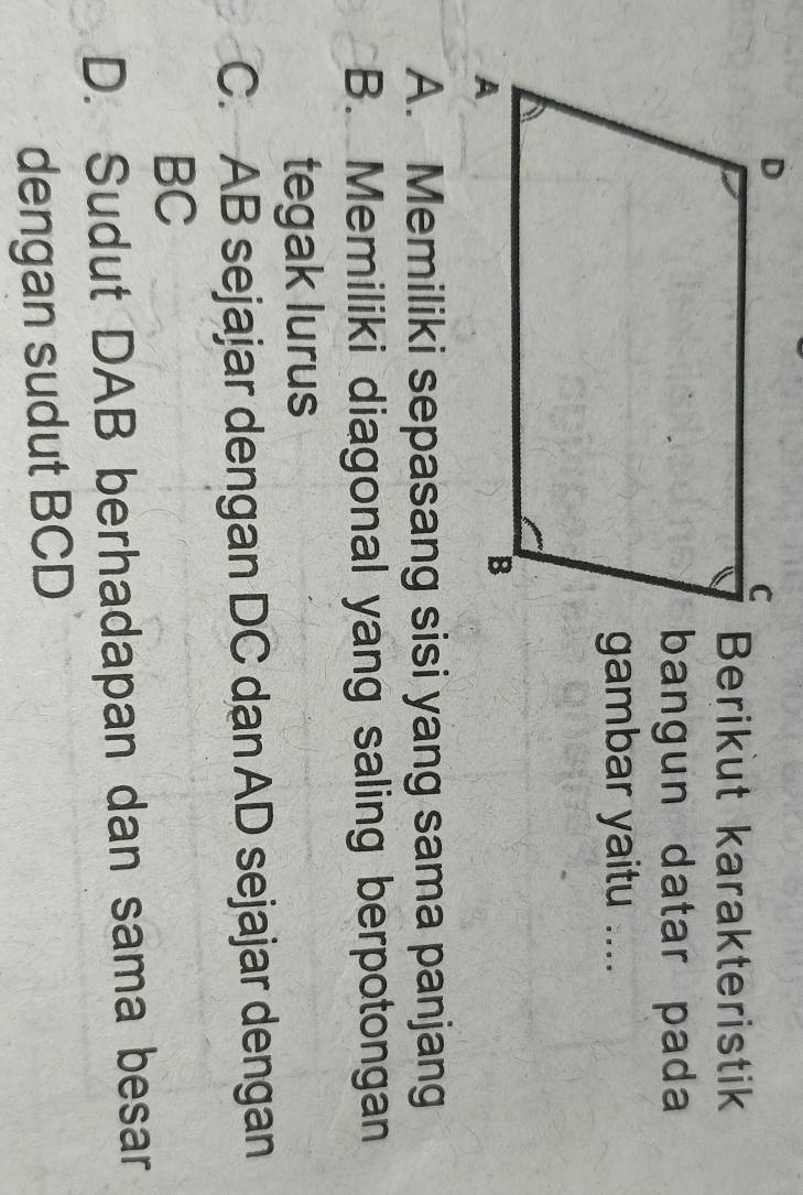 Berikut karakteristik
bangun datar pada
gambar yaitu ....
A. Memiliki sepasang sisi yang sama panjang
B. Memiliki diagonal yang saling berpotongan
tegak lurus
C. AB sejajar dengan DC dan AD sejajar dengan
BC
D. Sudut DAB berhadapan dan sama besar
dengan sudut BCD