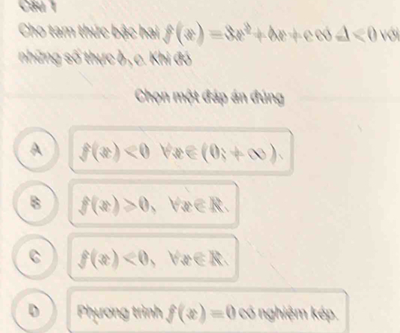 Cầu 1
Cho tam thức bậc hai f(x)=3x^2+4x+exd<0w</tex> 
những số thực ở , c. Khi đó
Chọn một đáp án đúng
A f(x)<0</tex> forall x∈ (0,+∈fty ).
B f(x)>0,forall x∈ R.
C f(x)<0</tex> ,forall u∈ R.
D Phương trình f(x)=0 cotherem kép.