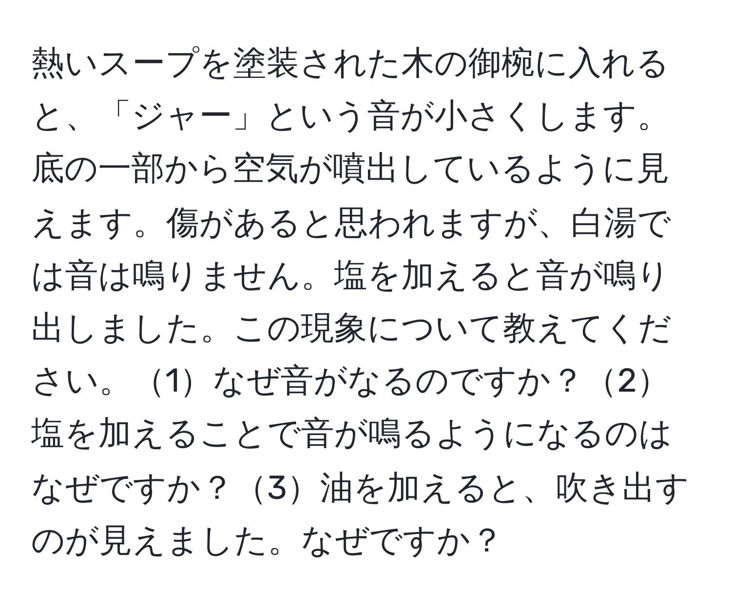 熱いスープを塗装された木の御椀に入れると、「ジャー」という音が小さくします。底の一部から空気が噴出しているように見えます。傷があると思われますが、白湯では音は鳴りません。塩を加えると音が鳴り出しました。この現象について教えてください。1なぜ音がなるのですか？2塩を加えることで音が鳴るようになるのはなぜですか？3油を加えると、吹き出すのが見えました。なぜですか？