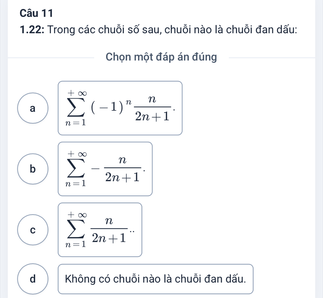 1.22: Trong các chuỗi số sau, chuỗi nào là chuỗi đan dấu:
Chọn một đáp án đúng
a sumlimits _(n=1)^(+∈fty)(-1)^n n/2n+1 .
b sumlimits _(n=1)^(+∈fty)- n/2n+1 .
C sumlimits _(n=1)^(+∈fty) n/2n+1 ..
d Không có chuỗi nào là chuỗi đan dấu.